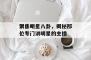 聚焦明星八卦，揭秘那位专门讲明星的主播