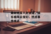 最新明星八卦速递，娱乐圈风云变幻，热点事件盘点