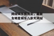 揭秘娱乐圈风云，最新女明星娱乐八卦大揭秘！