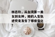 林志玲，从台湾第一美女到女神，她的人生轨迹究竟发生了哪些变化？
