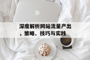 深度解析网站流量产出，策略、技巧与实践