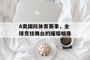 A类国际体育赛事，全球竞技舞台的璀璨明珠