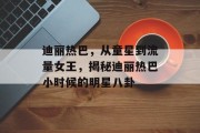 迪丽热巴，从童星到流量女王，揭秘迪丽热巴小时候的明星八卦