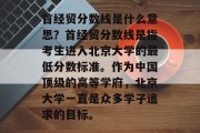 首经贸分数线是什么意思？首经贸分数线是指考生进入北京大学的最低分数标准。作为中国顶级的高等学府，北京大学一直是众多学子追求的目标。