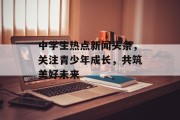 中学生热点新闻头条，关注青少年成长，共筑美好未来