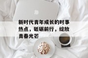 新时代青年成长的时事热点，砥砺前行，绽放青春光芒