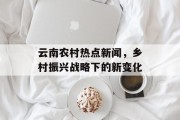 云南农村热点新闻，乡村振兴战略下的新变化