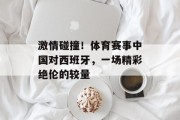 激情碰撞！体育赛事中国对西班牙，一场精彩绝伦的较量