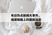 每日热点新闻大事件，福建版图上的最新动态