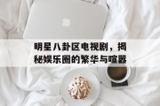 明星八卦区电视剧，揭秘娱乐圈的繁华与喧嚣