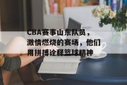 CBA赛事山东队员，激情燃烧的赛场，他们用拼搏诠释篮球精神