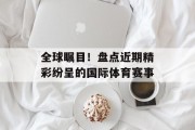 全球瞩目！盘点近期精彩纷呈的国际体育赛事