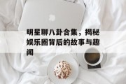 明星聊八卦合集，揭秘娱乐圈背后的故事与趣闻
