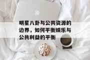 明星八卦与公共资源的边界，如何平衡娱乐与公共利益的平衡
