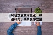 环境热点新闻盘点，绿色行动，共筑美好家园