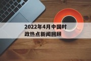 2022年4月中国时政热点新闻回顾 2022年4月中国时政热点新闻回顾