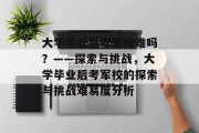 大学毕业后考军校难吗？——探索与挑战，大学毕业后考军校的探索与挑战难易度分析