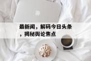 最新闻，解码今日头条，揭秘舆论焦点