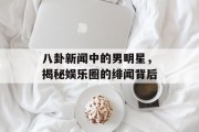 八卦新闻中的男明星，揭秘娱乐圈的绯闻背后