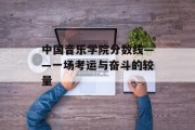 中国音乐学院分数线——一场考运与奋斗的较量