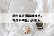 揭秘娱乐圈幕后推手，专爆料明星八卦的人