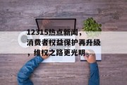 12315热点新闻，消费者权益保护再升级，维权之路更光明
