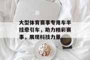 大型体育赛事专用车半挂牵引车，助力精彩赛事，展现科技力量