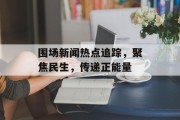 围场新闻热点追踪，聚焦民生，传递正能量