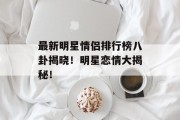 最新明星情侣排行榜八卦揭晓！明星恋情大揭秘！