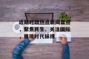 近期时政热点新闻盘点，聚焦民生、关注国际，展现时代脉搏