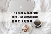 CBA吉林队赛事视频直播，精彩瞬间回顾，感受篮球的魅力