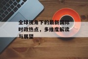全球视角下的最新国际时政热点，多维度解读与展望