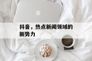 抖音，热点新闻领域的新势力