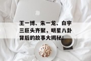 王一博、朱一龙、白宇三巨头齐聚，明星八卦背后的故事大揭秘！