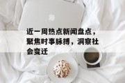 近一周热点新闻盘点，聚焦时事脉搏，洞察社会变迁