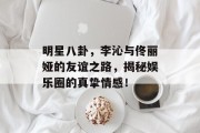 明星八卦，李沁与佟丽娅的友谊之路，揭秘娱乐圈的真挚情感！