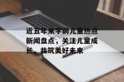 近五年来学前儿童热点新闻盘点，关注儿童成长，共筑美好未来