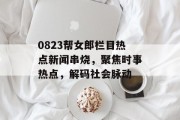 0823帮女郎栏目热点新闻串烧，聚焦时事热点，解码社会脉动
