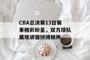 CBA总决赛13日赛事精彩纷呈，双方球队展现顽强拼搏精神
