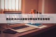 西北政法2024录取分数线及专业有哪些