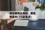 娱乐圈风云再起，最新明星热门八卦盘点！