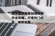 娱乐圈新闻原创视频制作全攻略，打造热门内容，吸粉无数