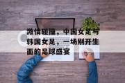 激情碰撞，中国女足与韩国女足，一场别开生面的足球盛宴