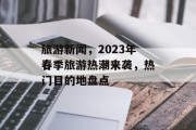 旅游新闻，2023年春季旅游热潮来袭，热门目的地盘点