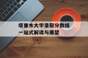 塔里木大学录取分数线一站式解读与展望