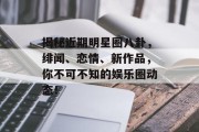 揭秘近期明星圈八卦，绯闻、恋情、新作品，你不可不知的娱乐圈动态！