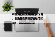 明星最火视频娱乐八卦，揭秘娱乐圈的热门瞬间！