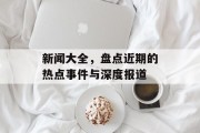 新闻大全，盘点近期的热点事件与深度报道