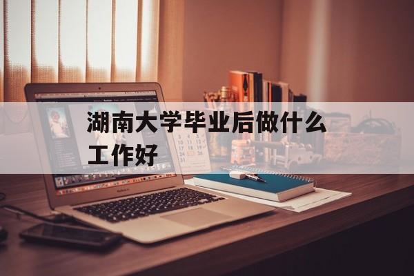 湖南大学毕业后做什么工作好 湖南大学毕业后做什么工作好