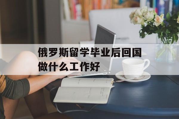 俄罗斯留学毕业后回国做什么工作好 俄罗斯留学毕业后回国做什么工作好